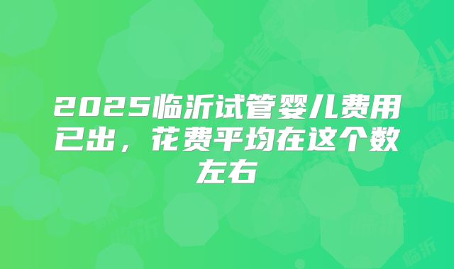 2025临沂试管婴儿费用已出,花费平均在这个数左右