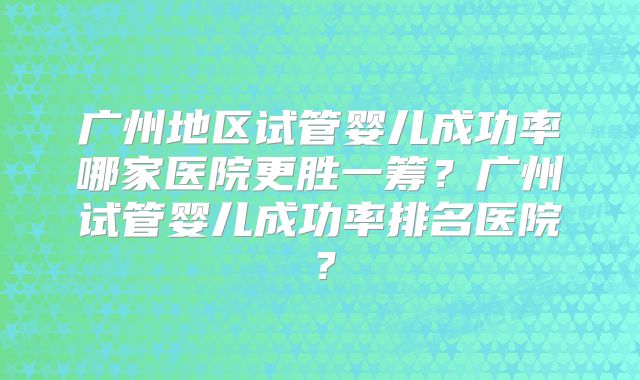 广州地区试管婴儿成功率哪家医院更胜一筹？广州试管婴儿成功率排名医院？