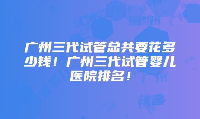 广州三代试管总共要花多少钱！广州三代试管婴儿医院排名！