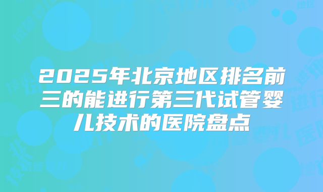 2025年北京地区排名前三的能进行第三代试管婴儿技术的医院盘点