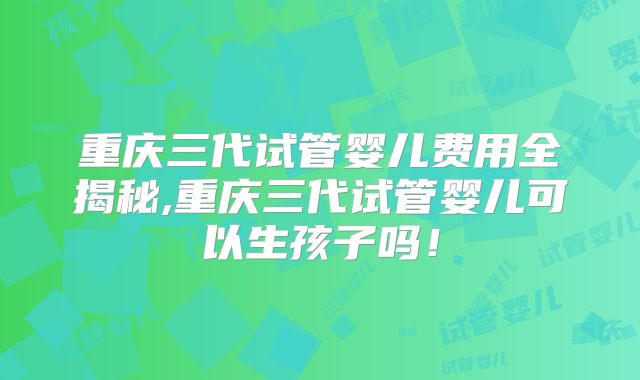 重庆三代试管婴儿费用全揭秘,重庆三代试管婴儿可以生孩子吗!