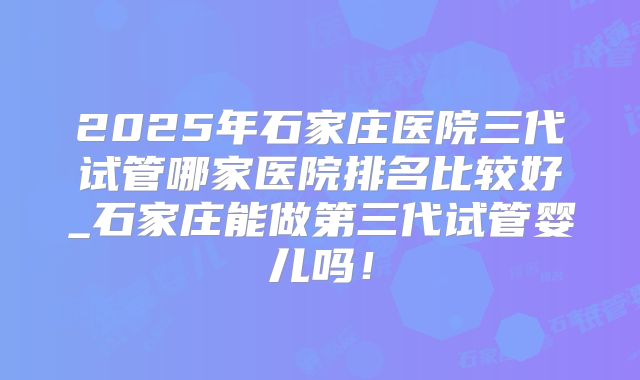 2025年石家庄医院三代试管哪家医院排名比较好_石家庄能做第三代试管婴儿吗!