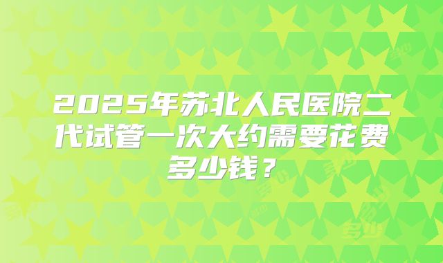 2025年苏北人民医院二代试管一次大约需要花费多少钱?