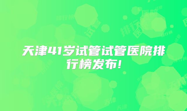 天津41岁试管试管医院排行榜发布!