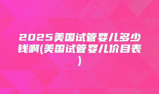 2025美国试管婴儿多少钱啊(美国试管婴儿价目表)