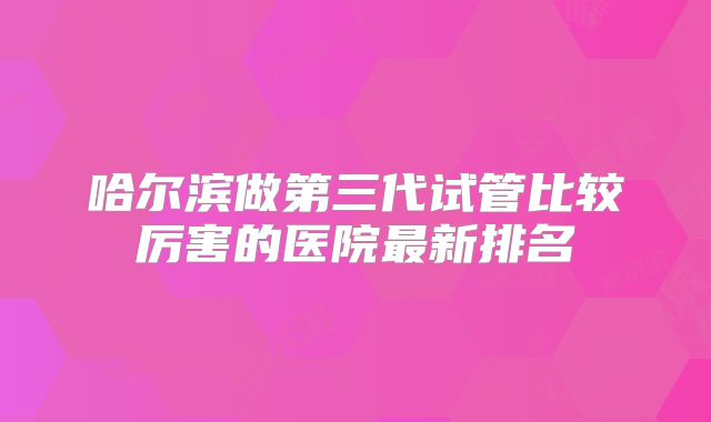 哈尔滨做第三代试管比较厉害的医院最新排名