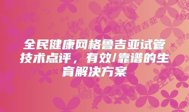 全民健康网格鲁吉亚试管技术点评,有效/靠谱的生育解决方案