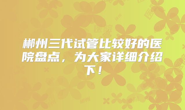 郴州三代试管比较好的医院盘点,为大家详细介绍下!