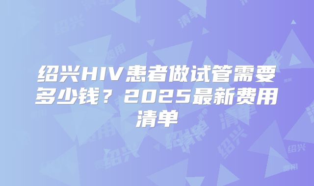 绍兴HIV患者做试管需要多少钱?2025最新费用清单