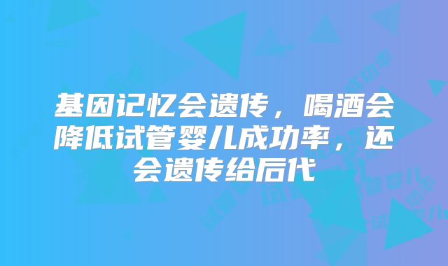 基因记忆会遗传，喝酒会降低试管婴儿成功率，还会遗传给后代