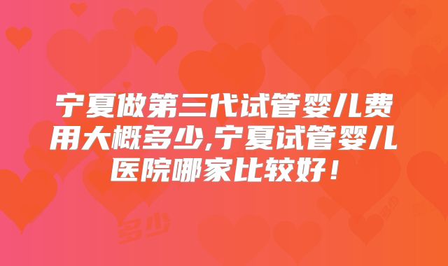 宁夏做第三代试管婴儿费用大概多少,宁夏试管婴儿医院哪家比较好！