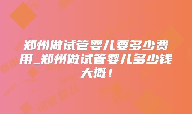 郑州做试管婴儿要多少费用_郑州做试管婴儿多少钱大概!