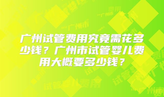 广州试管费用究竟需花多少钱?广州市试管婴儿费用大概要多少钱?