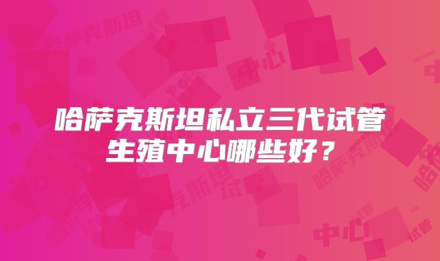 哈萨克斯坦私立三代试管生殖中心哪些好?