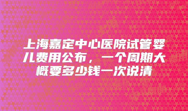 上海嘉定中心医院试管婴儿费用公布,一个周期大概要多少钱一次说清