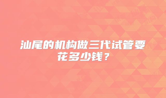 汕尾的机构做三代试管要花多少钱?