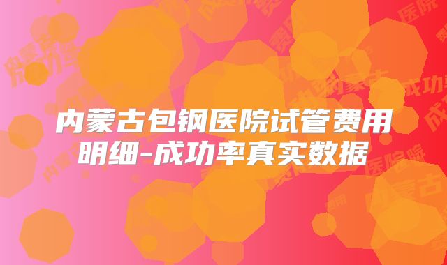 内蒙古包钢医院试管费用明细-成功率真实数据