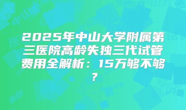 2025年中山大学附属第三医院高龄失独三代试管费用全解析：15万够不够？
