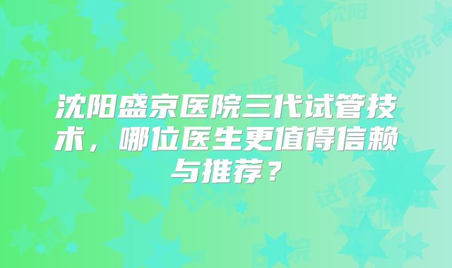 沈阳盛京医院三代试管技术,哪位医生更值得信赖与推荐?
