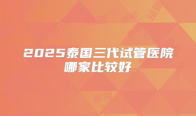 2025泰国三代试管医院哪家比较好