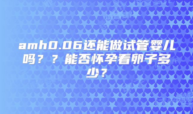 amh0.06还能做试管婴儿吗？？能否怀孕看卵子多少？
