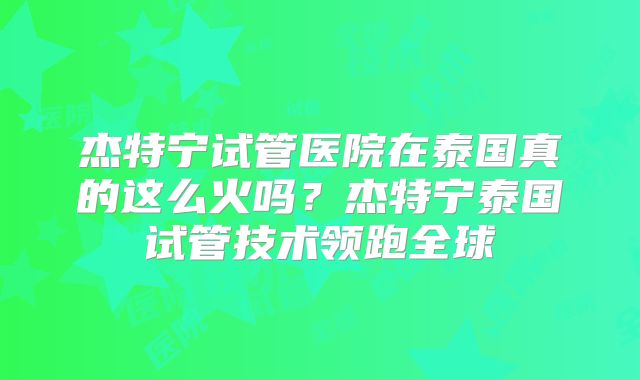 杰特宁试管医院在泰国真的这么火吗？杰特宁泰国试管技术领跑全球
