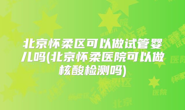 北京怀柔区可以做试管婴儿吗(北京怀柔医院可以做核酸检测吗)