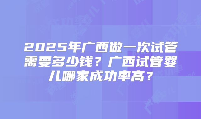 2025年广西做一次试管需要多少钱?广西试管婴儿哪家成功率高?
