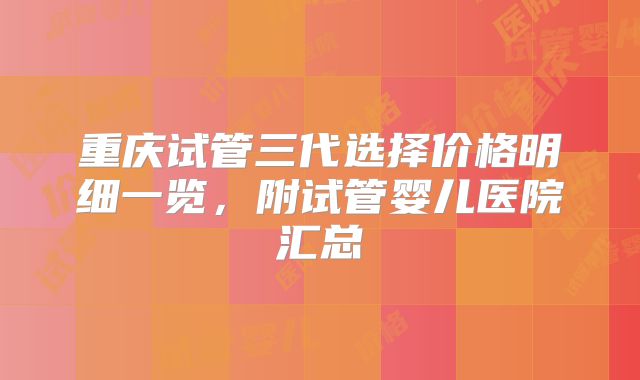 重庆试管三代选择价格明细一览,附试管婴儿医院汇总