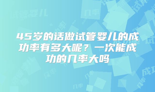 45岁的话做试管婴儿的成功率有多大呢?一次能成功的几率大吗