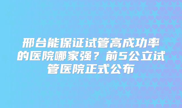 邢台能保证试管高成功率的医院哪家强？前5公立试管医院正式公布