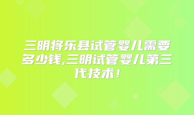 三明将乐县试管婴儿需要多少钱,三明试管婴儿第三代技术!