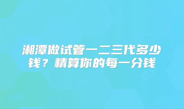 湘潭做试管一二三代多少钱?精算你的每一分钱