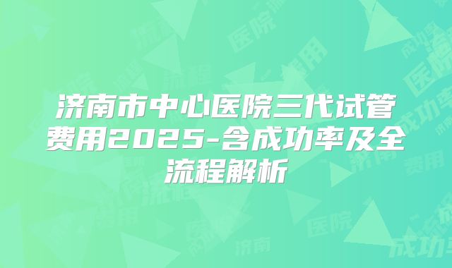 济南市中心医院三代试管费用2025-含成功率及全流程解析