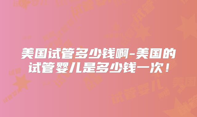美国试管多少钱啊-美国的试管婴儿是多少钱一次!
