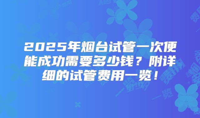 2025年烟台试管一次便能成功需要多少钱?附详细的试管费用一览!
