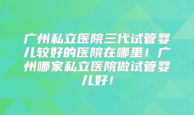广州私立医院三代试管婴儿较好的医院在哪里!广州哪家私立医院做试管婴儿好!