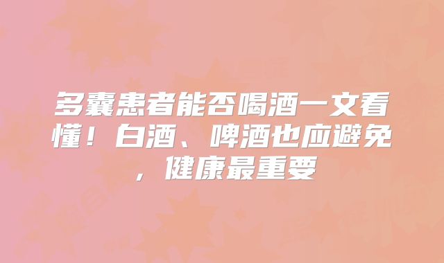 多囊患者能否喝酒一文看懂！白酒、啤酒也应避免，健康最重要