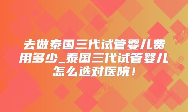 去做泰国三代试管婴儿费用多少_泰国三代试管婴儿怎么选对医院!