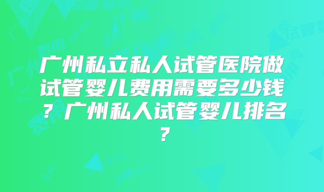 广州私立私人试管医院做试管婴儿费用需要多少钱?广州私人试管婴儿排名?