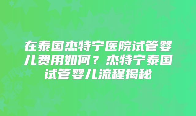 在泰国杰特宁医院试管婴儿费用如何？杰特宁泰国试管婴儿流程揭秘