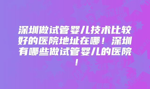 深圳做试管婴儿技术比较好的医院地址在哪!深圳有哪些做试管婴儿的医院!