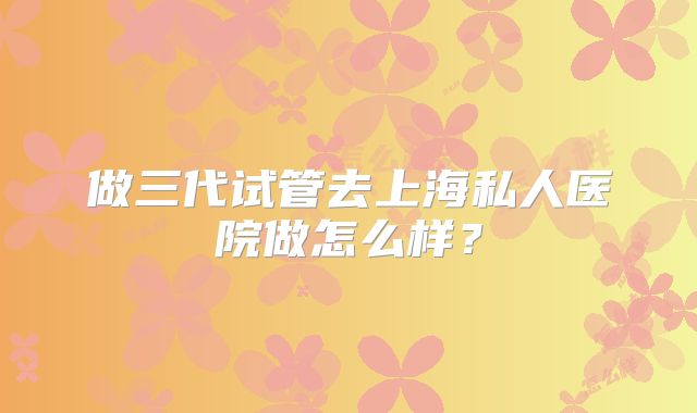 做三代试管去上海私人医院做怎么样？