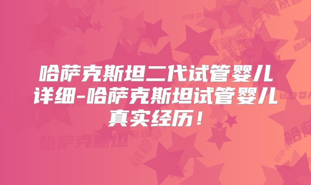 哈萨克斯坦二代试管婴儿详细-哈萨克斯坦试管婴儿真实经历!