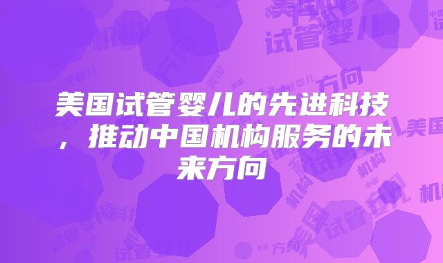 美国试管婴儿的先进科技,推动中国机构服务的未来方向