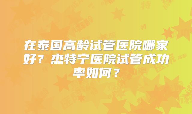 在泰国高龄试管医院哪家好?杰特宁医院试管成功率如何?