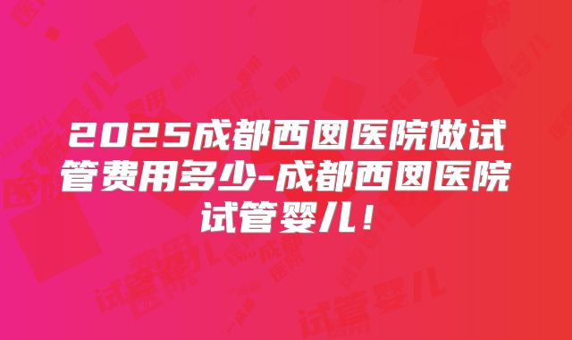 2025成都西囡医院做试管费用多少-成都西囡医院试管婴儿!