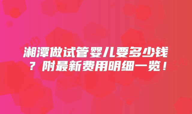 湘潭做试管婴儿要多少钱?附最新费用明细一览!