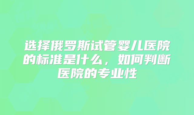 选择俄罗斯试管婴儿医院的标准是什么，如何判断医院的专业性