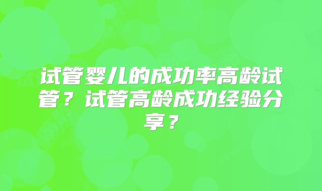 试管婴儿的成功率高龄试管?试管高龄成功经验分享?